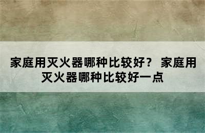 家庭用灭火器哪种比较好？ 家庭用灭火器哪种比较好一点